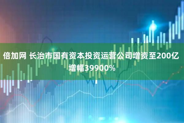 倍加网 长治市国有资本投资运营公司增资至200亿 增幅39900%