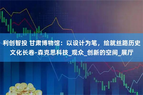 利创智投 甘肃博物馆：以设计为笔，绘就丝路历史文化长卷-森克思科技_观众_创新的空间_展厅