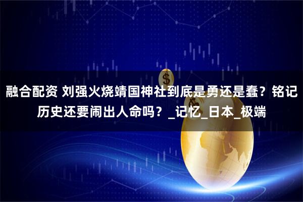 融合配资 刘强火烧靖国神社到底是勇还是蠢？铭记历史还要闹出人命吗？_记忆_日本_极端