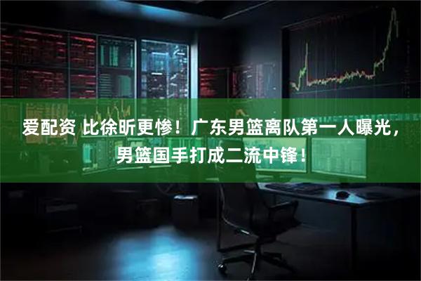 爱配资 比徐昕更惨！广东男篮离队第一人曝光，男篮国手打成二流中锋！
