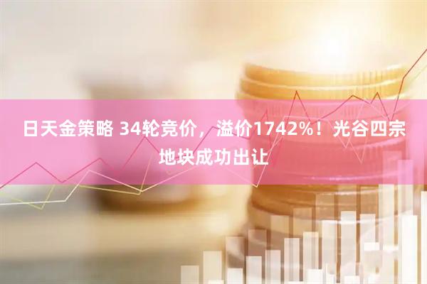 日天金策略 34轮竞价,溢价1742%!光谷四宗地块成功出让