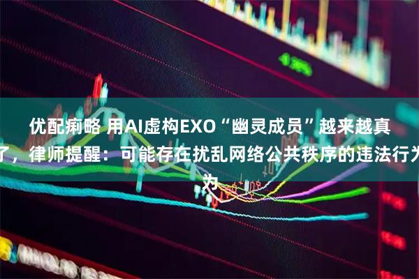 优配痢略 用AI虚构EXO“幽灵成员”越来越真了，律师提醒：可能存在扰乱网络公共秩序的违法行为
