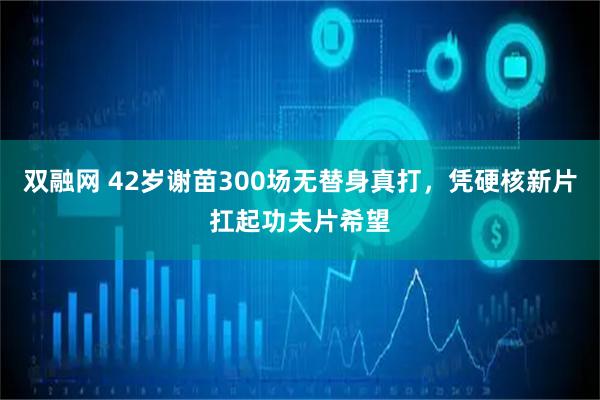 双融网 42岁谢苗300场无替身真打,凭硬核新片扛起功夫片希望