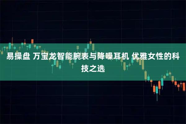 易操盘 万宝龙智能腕表与降噪耳机 优雅女性的科技之选