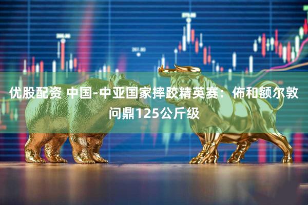 优股配资 中国-中亚国家摔跤精英赛:佈和额尔敦问鼎125公斤级