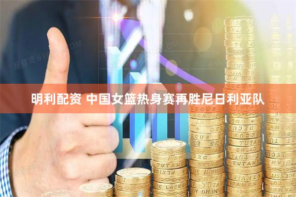 明利配资 中国女篮热身赛再胜尼日利亚队