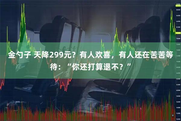 金勺子 天降299元？有人欢喜，有人还在苦苦等待：“你还打算退不？”