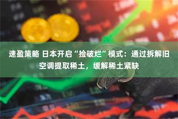 速盈策略 日本开启“捡破烂”模式：通过拆解旧空调提取稀土，缓解稀土紧缺